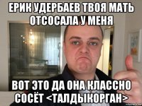 ерик удербаев твоя мать отсосала у меня вот это да она классно сосёт <талдыкорган>