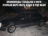 хламаводы талдыка у кого старый мерс мать вашу в рот ибал 