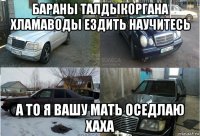 бараны талдыкоргана хламаводы ездить научитесь а то я вашу мать оседлаю хаха