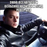 знаю все каталоги особенно кадилак и ленд ровер бля 