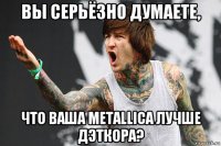 вы серьёзно думаете, что ваша metallica лучше дэткора?