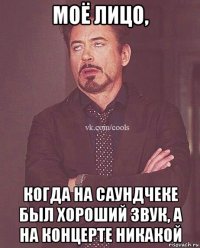 моё лицо, когда на саундчеке был хороший звук, а на концерте никакой
