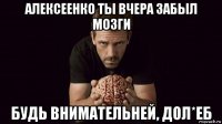 алексеенко ты вчера забыл мозги будь внимательней, дол*еб
