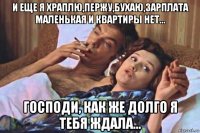 и еще я храплю,пержу,бухаю,зарплата маленькая и квартиры нет... господи, как же долго я тебя ждала...