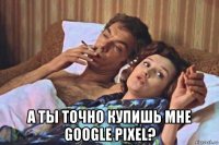  а ты точно купишь мне google pixel?