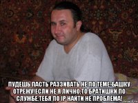  пудешь пасть раззивать не по теме-башку отрежу!если не я лично,то братишки по службе.тебя по ip найти не проблема!