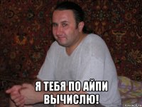  я тебя по айпи вычислю!