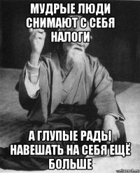 мудрые люди снимают с себя налоги а глупые рады навешать на себя ещё больше