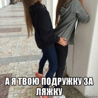  а я твою подружку за ляжку