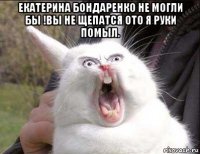 екатерина бондаренко не могли бы !вы не щепатся ото я руки помыл. 