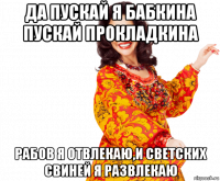 да пускай я бабкина пускай прокладкина рабов я отвлекаю,и светских свиней я развлекаю