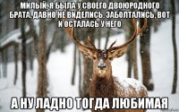 милый, я была у своего двоюродного брата, давно не виделись, заболтались, вот и осталась у него а ну ладно тогда любимая