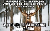 милый, я была у своего двоюродного брата, давно не виделись, заболтались, вот и осталась у него а, ну ладно тогда любимая, все хорошо