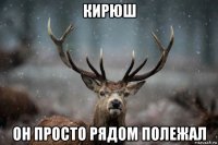 кирюш он просто рядом полежал