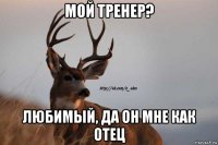 мой тренер? любимый, да он мне как отец