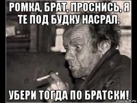 ромка, брат, проснись, я те под будку насрал. убери тогда по братски!