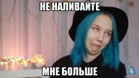 не наливайте мне больше