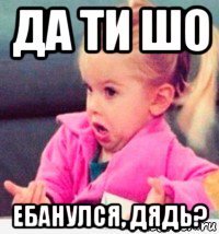 да ти шо ебанулся, дядь?