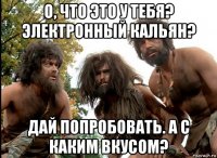 о, что это у тебя? электронный кальян? дай попробовать. а с каким вкусом?