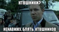 ктвшники? ненавижу, блять, ктвшников
