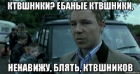 ктвшники? ебаные ктвшники, ненавижу, блять, ктвшников