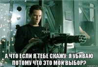  а что если я тебе скажу: я убиваю потому что это мой выбор?