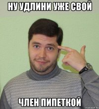 ну удлини уже свой член пипеткой