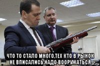  что то стало много,тех кто в рынок не вписались,надо вооружаться