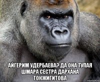  айгерим удербаева? да она тупая шмара сестра дархана токжигитова