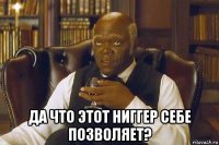  да что этот ниггер себе позволяет?