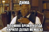 дима: я помню время, когда кирилл делал мемасы