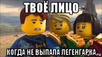 твоё лицо когда не выпала легенгарка