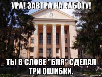 ура! завтра на работу! ты в слове "бля" сделал три ошибки.