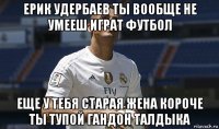 ерик удербаев ты вообще не умееш играт футбол еще у тебя старая жена короче ты тупой гандон талдыка