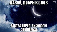 давай, добрых снов завтра перед выходом спишемся