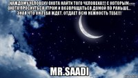 каждому человеку охота найти того человека!!! с которым охота проснуться утром и возвращаться домой по раньше… зная что он тебя ждет, отдает всю нежность тебе!!! mr.saadi