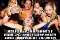  анон .ребята радостная новость в нашем городе скоро будет ночной клуб ,как вы поддерживаете эту задумку??)