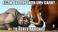 если вы портили ему салат то пейте палёнку