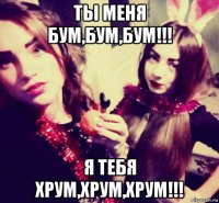 ты меня бум,бум,бум!!! я тебя хрум,хрум,хрум!!!