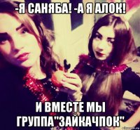 -я саняба! -а я алок! и вместе мы группа"зайкачпок"