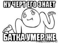 ну черт его знает батка умер же
