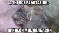 а ты все работаешь? принеси мне колбаски