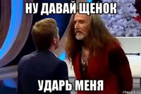 ну давай щенок ударь меня