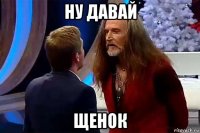 ну давай щенок