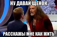 ну давай щенок расскажы мне как жить