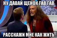 ну давай щенок гав гав расскажи мне как жить