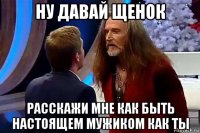 ну давай щенок расскажи мне как быть настоящем мужиком как ты