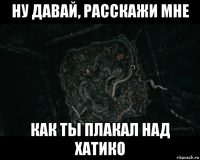 ну давай, расскажи мне как ты плакал над хатико