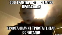 300 трактаристов землю пропахали триста значит триста гектар осчитали!