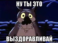 ну ты это выздоравливай